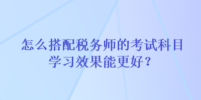 怎么搭配税务师的考试科目学习效果能更好？