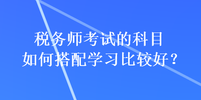 税务师考试的科目如何搭配学习比较好？