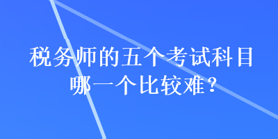 税务师的五个考试科目哪一个比较难？