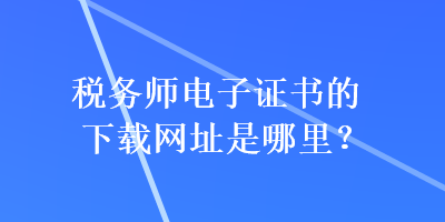 税务师电子证书的下载网址是哪里？