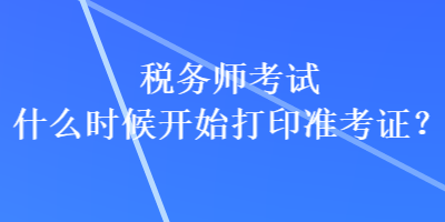 税务师考试什么时候开始打印准考证？