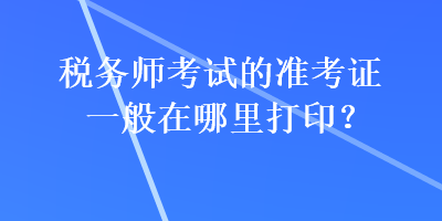 税务师考试的准考证一般在哪里打印？