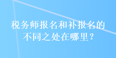 税务师报名和补报名的不同之处在哪里？