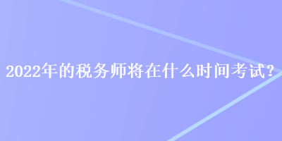 2022年的税务师将在什么时间考试？