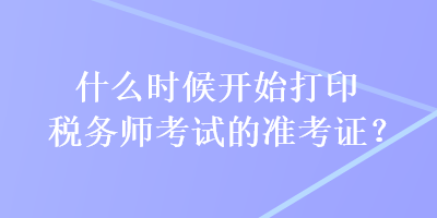 什么时候开始打印税务师考试的准考证？