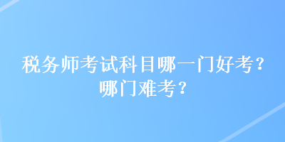 税务师考试科目哪一门好考？哪门难考？