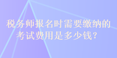 税务师报名时需要缴纳的考试费用是多少钱？