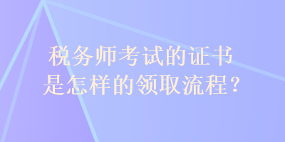 税务师考试的证书是怎样的领取流程？