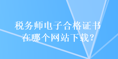 税务师电子合格证书在哪个网站下载？