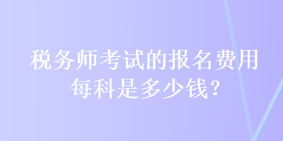 税务师考试的报名费用每科是多少钱？