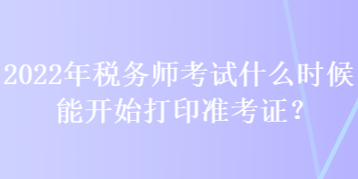 2022年税务师考试什么时候能开始打印准考证？