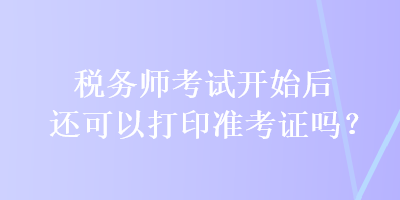 税务师考试开始后还可以打印准考证吗？