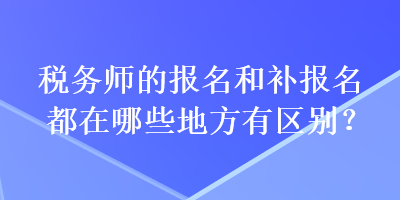 税务师的报名和补报名都在哪些地方有区别？