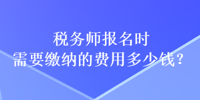 税务师报名时需要缴纳的费用多少钱？