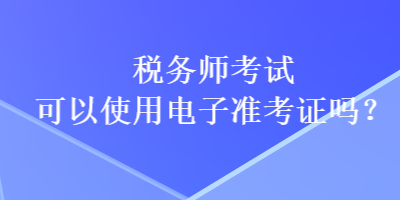 税务师考试可以使用电子准考证吗？