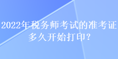 2022年税务师考试的准考证多久开始打印？