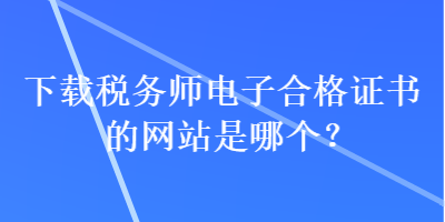 下载税务师电子合格证书的网站是哪个？