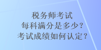 税务师考试每科满分是多少？考试成绩如何认定？