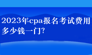 2023年cpa报名考试费用多少钱一门？