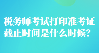 税务师考试打印准考证截止时间是什么时候？