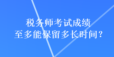 税务师考试成绩至多能保留多长时间？