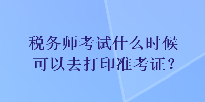 税务师考试什么时候可以去打印准考证？