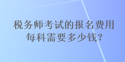 税务师考试的报名费用每科需要多少钱？