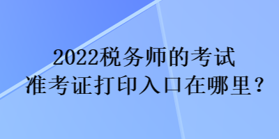 2022税务师的考试准考证打印入口在哪里？