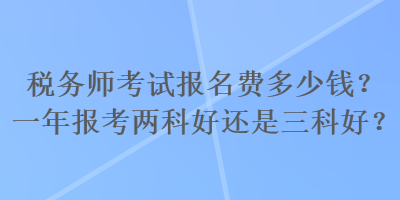 税务师考试报名费多少钱？一年报考两科好还是三科好？