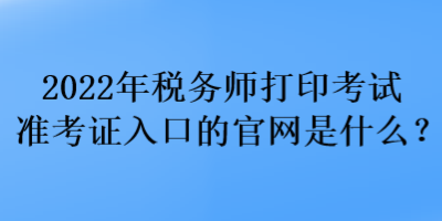 2022年税务师打印考试准考证入口的官网是什么？