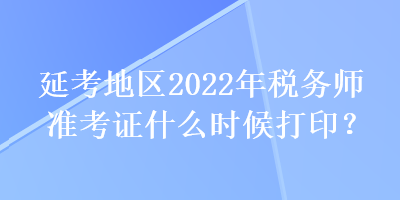 延考地区2022年税务师准考证什么时候打印？