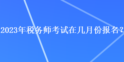 2023年税务师考试在几月份报名？