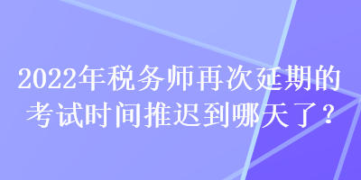 2022年税务师再次延期的考试时间推迟到哪天了？