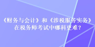 《财务与会计》和《涉税服务实务》在税务师考试中哪科更难？