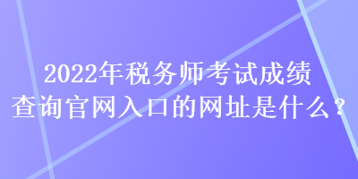 2022年税务师考试成绩查询官网入口的网址是什么？