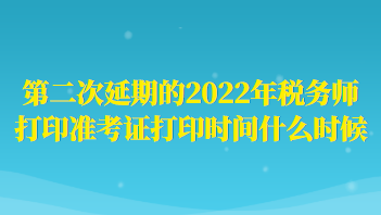 第二次延期的2022年税务师打印准考证打印时间什么时候？