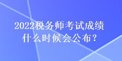 2022税务师考试成绩什么时候会公布？