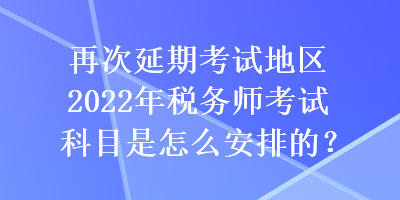 再次延期考试地区2022年税务师考试科目是怎么安排的？