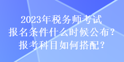 2023年税务师考试报名条件什么时候公布？报考科目如何搭配？