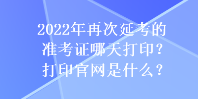 2022年再次延考的准考证哪天打印？打印官网是什么？