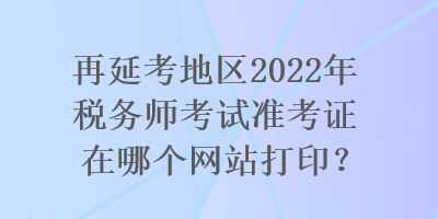 再延考地区2022年税务师考试准考证在哪个网站打印？