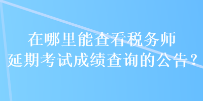 在哪里能查看税务师延期考试成绩查询的公告？