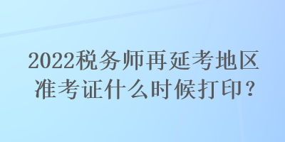 2022税务师再延考地区准考证什么时候打印？