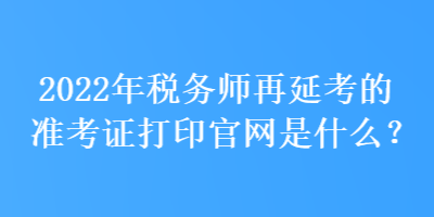 2022年税务师再延考的准考证打印官网是什么？