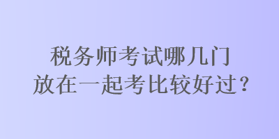 税务师考试哪几门放在一起考比较好过？