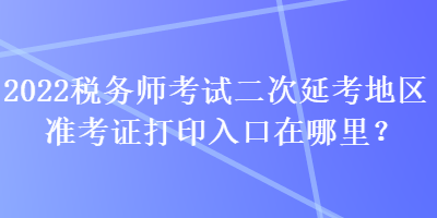 2022税务师考试二次延考地区准考证打印入口在哪里？