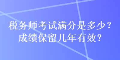 税务师考试满分是多少？成绩保留几年有效？