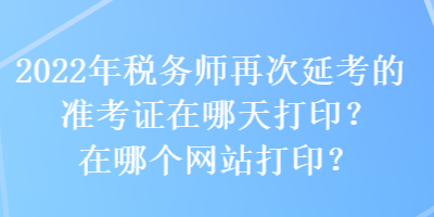 2022年税务师再次延考的准考证在哪天打印？在哪个网站打印？