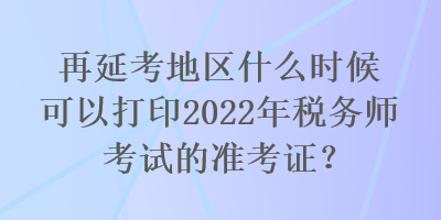 再延考地区什么时候可以打印2022年税务师考试的准考证？