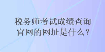 税务师考试成绩查询官网的网址是什么？